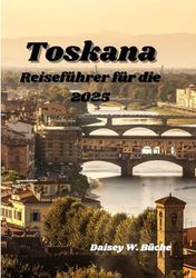 Reiseführer Für Die Toskana 2025: Wo Die Vergangenheit Auf Die Gegenwart trifft: Ein Reiseführer Für Die Echte Toskana
