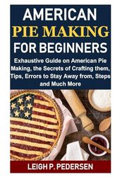 American Pie Making For Beginners: Exhaustive Guide on American Pie Making, the Secrets of Crafting them, Tips, Errors to Stay Away from, Steps and Much More