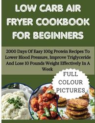LOW CARB AIR FRYER COOKBOOK FOR BEGINNERS: 2000 Days Of Easy 100g Protein Recipes To Lower Blood Pressure, Improve Triglyceride And Lose 10 Pounds Weight Effectively In A Week