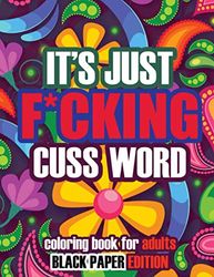 It's Just F*cking Cuss Word Coloring Book For Adults: Swear Word Coloring Book For Stress Relief Anxiety | Black Paper Edition | Perfect Funny ... Idea for Women Prudes Friends Parents Mom
