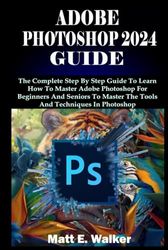 ADOBE PHOTOSHOP 2024 GUIDE: The Complete Step By Step Guide To Learn How To Master Adobe Photoshop For Beginners And Seniors To Master The Tools And Techniques In Photoshop