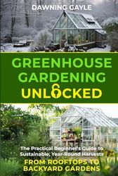 Greenhouse Gardening Unlocked: The Practical Beginner's Guide to Sustainable Year-Round Harvests--From Rooftops to Backyard Gardens