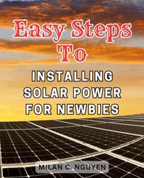 Easy Steps to Installing Solar Power for Newbies: The Ultimate Step-by-Step Manual for Building and Nurturing Your Personal Solar Energy Solution at Home