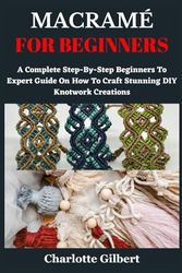 MACRAMÉ FOR BEGINNERS: A Complete Step-By-Step Beginners To Expert Guide On How To Craft Stunning DIY Knotwork Creations