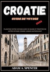 CROATIE GUIDE DE VOYAGE 2025: Trouvez votre chemin en Croatie : un guide complet de la cuisine, de la culture, des paysages et des attractions locales