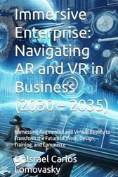 Immersive Enterprise: Navigating AR and VR in Business (2030 – 2035): Harnessing Augmented and Virtual Reality to Transform the Future of Work, Design, Training, and Commerce
