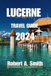 LUCERNE TRAVEL GUIDE 2024: The comprehensive Lucerne travel guide: Discover the Old Town of Lucerne, with its cobblestone streets and colorful buildings.