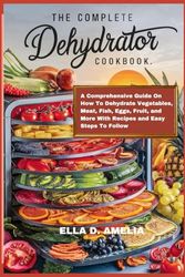 The Complete Dehydrator Cookbook: A Comprehensive Guide On How To Dehydrate Vegetables, Meat, Fish, Eggs, Fruit, and More With Recipes and Easy Steps To Follow