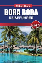 BORA BORA REISEFÜHRER 2025: Erleben Sie Französisch-Polynesiens Juwel Türkisfarbene Lagunen, Überwasser-Bungalows und ultimativen Luxus
