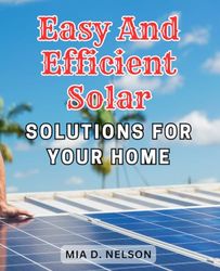 Easy and Efficient Solar Solutions for Your Home: The Essential Beginner's Handbook for-DIY Solar-Power Systems: Step-by-Step Instructions and-Energy Saving Tips