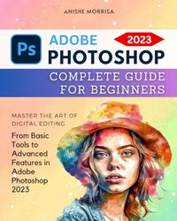 Adobe Photoshop 2023 Complete Guide For Beginners: Master the Art of Digital Editing | From Basic Tools to Advanced Features in Adobe Photoshop 2023