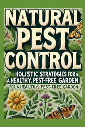 Natural Pest Control: Proven Organic Methods for Sustainable Gardening, Maximizing Yields, and Eliminating Pests in Your Home and Garden