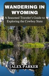 Wandering in Wyoming: A Seasoned Traveler’s Guide to Exploring the Cowboy State, Yellowstone, Grand Teton, Hiking, Adventure, Camping