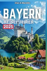 BAYERN REISEFÜHRER 2025: Ihr umfassender Begleiter zur Entdeckung bezaubernder Schlösser, alpiner Landschaften, reicher Kultur und unvergesslicher Abenteuer