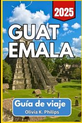 GUATEMALA Guía de viaje 2025: Cobertura esencial de ciudades, opciones de transporte, sitios arqueológicos y rutas de mercado