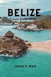 BELIZE TRAVEL GUIDE 2024: The Comprehensive Insiders tips to discover Hidden Gems, Culture and Vibrant History,Tourist For First Time Visitors.