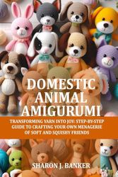Domestic Animal Amigurumi: Transforming yarn into joy: Step-by-step guide to crafting your own menagerie of soft and squishy friends