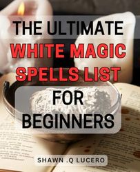 The Ultimate White Magic Spells List For Beginners: Unlock the Power Within: A Comprehensive Guide to Easy-to-Use White Magic Spells for Novices