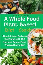 A Whole Food Plant-Based Diet Cookbook: Nourish Your Body and the Planet with 100 Nutrient-Dense, Plant-Powered Formulas"