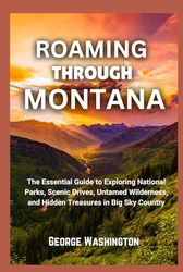 Roaming Through Montana: The Essential Guide to Exploring National Parks, Scenic Drives, Untamed Wilderness, and Hidden Treasures in Big Sky Country