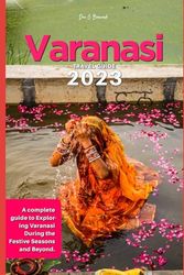 Varanasi Travel Guide 2023: A complete guide to Exploring Varanasi During the Festive Seasons and Beyond.