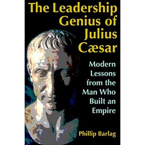 Phillip Barlag - The Leadership Genius of Julius Caesar: Modern Lessons from the Man Who Built an Empire