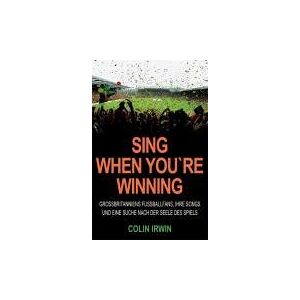 Colin Irwin - Sing When You`re Winning: Großbritanniens Fußballfans, ihre Songs und eine Suche nach der Seele des Spiels