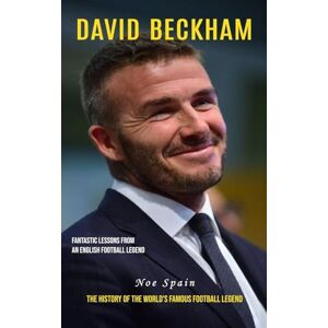 Noe Spain - David Beckham: Fantastic Lessons From an English Football Legend (The History of the World's Famous Football Legend)