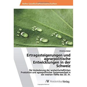 Christina Geiser - Ertragssteigerungen und agrarpolitische Entwicklungen in der Schweiz: Die Veränderung der landwirtschaftlichen Produktion und agrarpolitischer Systemwechsel in der zweiten Hälfte des 20. Jh.