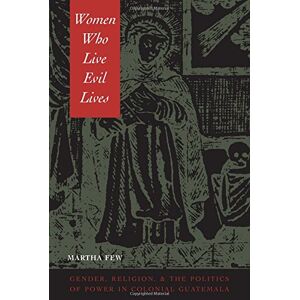 Martha Few - Women Who Live Evil Lives: Gender, Religion, and the Politics of Power in Colonial Guatemala: Gender, Religion and the Politics of Power in Colonial Guatemala, 1650-1750