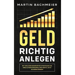 Martin Bachmeier - Geld richtig anlegen: Mit welchen bewährten Strategien Sie Ihre Altersvorsorge und Rente jetzt sichern können