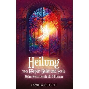 Camilla Petereit - Heilung von Körper, Geist und Seele: Meine Reise durch die drei Ebenen - Ein ganzheitlicher Ratgeber für ein gesundes Leben und ein neues Bewusstsein