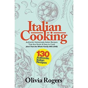 Olivia Rogers - Italian Cooking: 130 Authentic Homemade Italian Recipes That Are Quick & Easy to Cook (And That The Whole Family Will LOVE)!