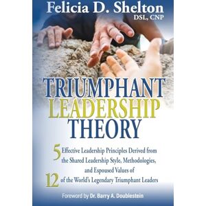 Shelton, Felicia D. - Triumphant Leadership Theory: Five Effective Leadership Principles Derived from the Shared Leadership Style, Methodologies, and Espoused Values of 12 of the World's Legendary Triumphant Leaders