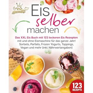 Kitchen King - Eis selber machen: Das XXL Eis Buch mit 123 leckeren Eis Rezepten mit und ohne Eismaschine für das ganze Jahr! Sorbets, Parfaits, Frozen Yogurts, Toppings, Vegan und mehr (inkl. Nährwertangaben)