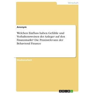 Anonymous - Welchen Einfluss haben Gefühle und Verhaltensweisen der Anleger auf den Finanzmarkt? Die Praxisrelevanz der Behavioral Finance