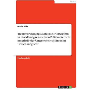 Maria Hölz - Traumvorstellung Mündigkeit? Inwiefern ist das Mündigkeitsziel von Politikunterricht innerhalb der Unterrichtsrichtlinien in Hessen möglich?