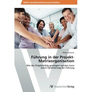 Philip Lehmann Führung In Der Projekt-Matrixorganisation: Wie Der Projekterfolg Gesteigert Werden Kann Durch Optimierung Der Führung