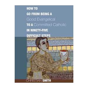 How to Go from Being a Good Evangelical to a Committed Catholic in Ninety-Five Difficult Steps