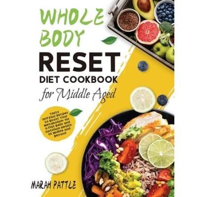 Whole Body Reset Diet Cookbook For Middle Aged: Tasty And Easy Recipes To Boost Your Metabolism, For A Flat Belly And Optimum Health At Midlife And Be
