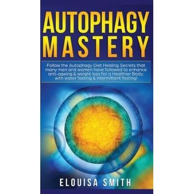 Autophagy Mastery: Follow The Autophagy Diet Healing Secrets That Many Men And Women Have Followed To Enhance Anti-Aging & Weight Loss Fo