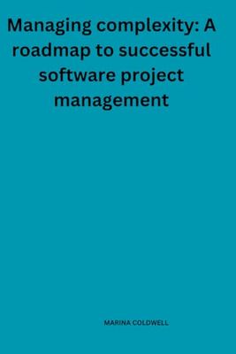 Managing complexity: A roadmap to successful software project management: Proven Methods to Overcome Project Hurdles and Deliver Excellence