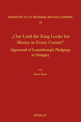 "Our Lord the King Looks for Money in Every Corner": Sigmund of Luxembourg's Pledgings in Hungary: Band 050 (Regesta Imperii)