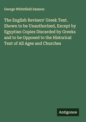 The English Revisers' Greek Text. Shown to be Unauthorized, Except by Egyptian Copies Discarded by Greeks and to be Opposed to the Historical Text of All Ages and Churches