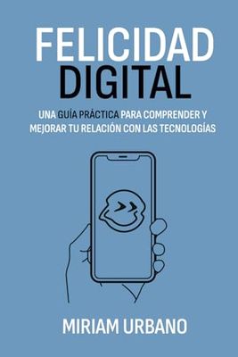 Felicidad Digital: Una guía práctica para comprender y mejorar tu relación con las tecnologías