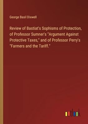 Review of Bastiat's Sophisms of Protection, of Professor Sumner's "Argument Against Protective Taxes," and of Professor Perry's "Farmers and the Tariff."