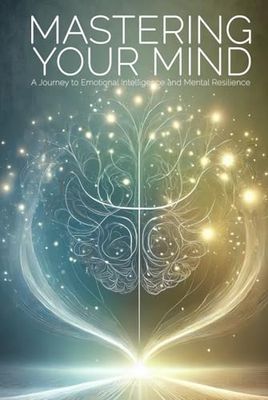 Mastering Your Mind: A Journey to Emotional Intelligence and Mental Resilience: Practical Strategies to Cultivate Emotional Awareness, Overcome Stress, and Unlock Your Full Potential