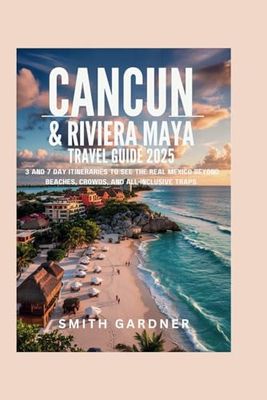 Cancun & Riviera Maya Travel Guide 2025: 3 and 7 Day Itineraries to See the Real Mexico Beyond Beaches, Crowds, and All-Inclusive Traps
