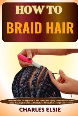 HOW TO BRAID HAIR: Simplified Guide For Beginners To Hair Making And Styling From Scratch, Creative Ideas, Weaving Extension And Procedures To Troubleshooting Common Issues