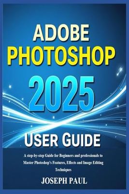 ADOBE PHOTOSHOP 2025 User Guide: A step-by-step Guide for Beginners and professionals to Master Photoshop’s Features, Effects and Image Editing Techniques